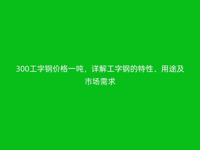 300工字鋼價(jià)格一噸，詳解工字鋼的特性、用途及市場(chǎng)需求