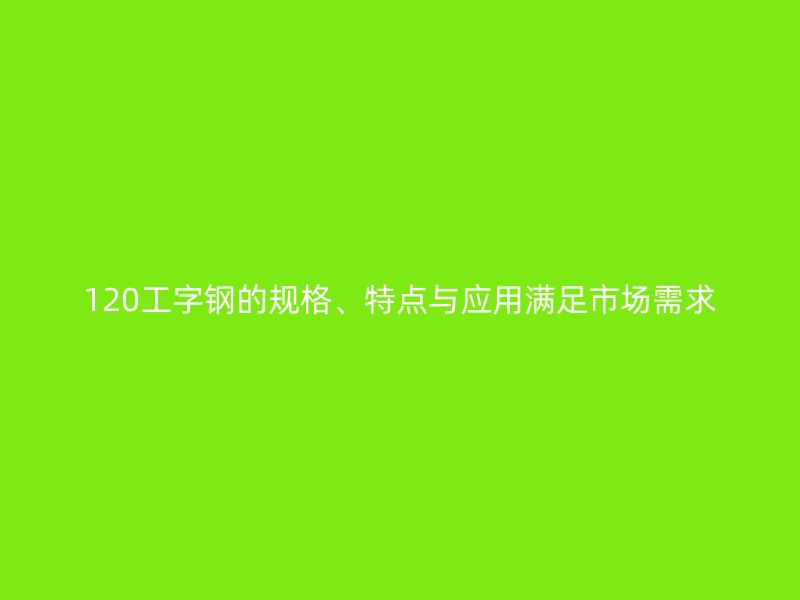 120工字鋼的規(guī)格、特點與應用滿足市場需求