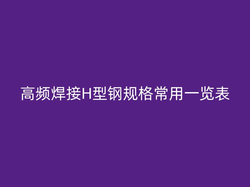 高頻焊接H型鋼規(guī)格常用一覽表