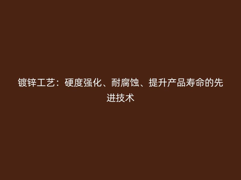 鍍鋅工藝：硬度強(qiáng)化、耐腐蝕、提升產(chǎn)品壽命的先進(jìn)技術(shù)