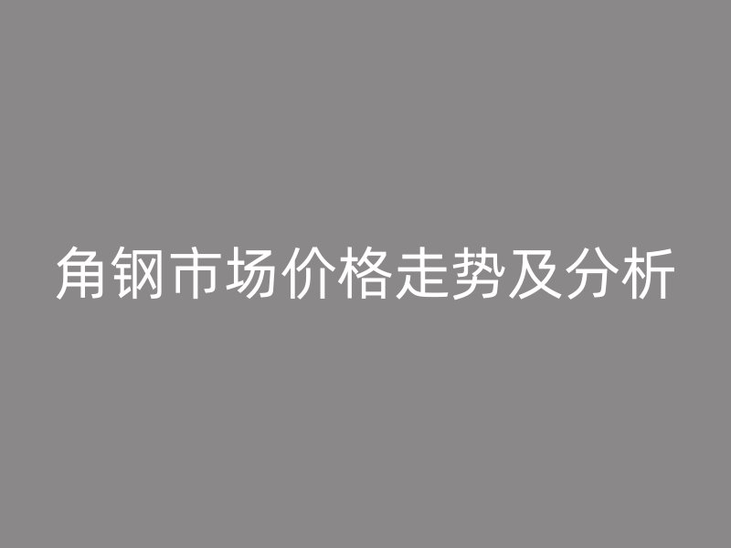角鋼市場(chǎng)價(jià)格走勢(shì)及分析