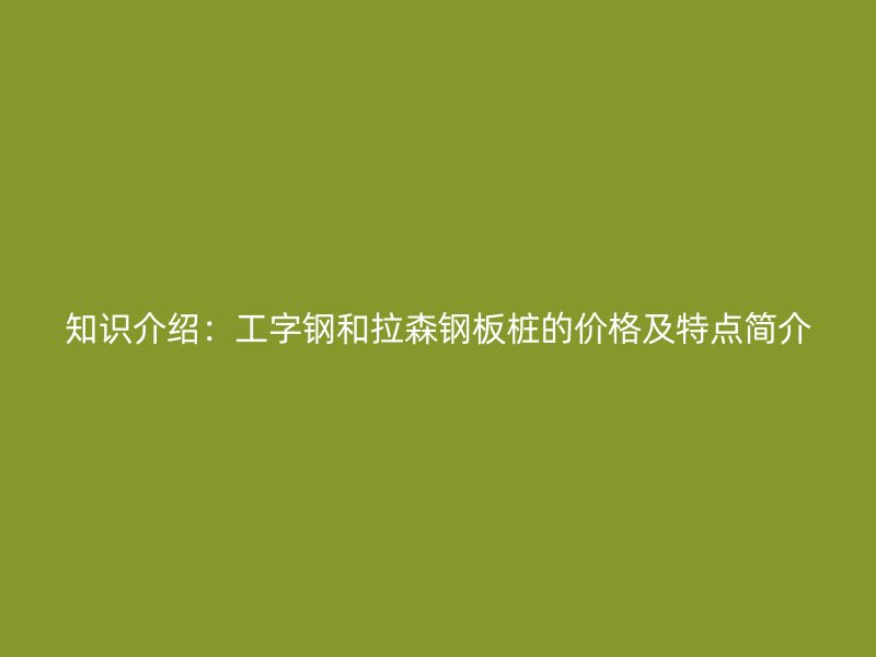 知識介紹：工字鋼和拉森鋼板樁的價格及特點簡介