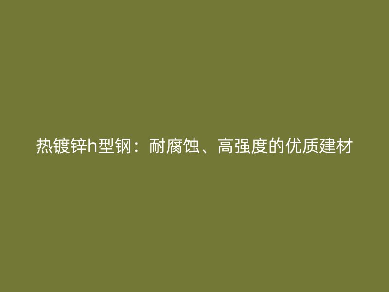 熱鍍鋅h型鋼：耐腐蝕、高強(qiáng)度的優(yōu)質(zhì)建材