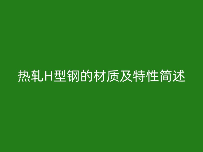 熱軋H型鋼的材質(zhì)及特性簡(jiǎn)述