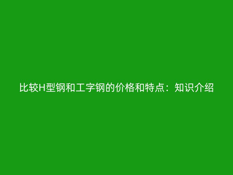 比較H型鋼和工字鋼的價(jià)格和特點(diǎn)：知識(shí)介紹