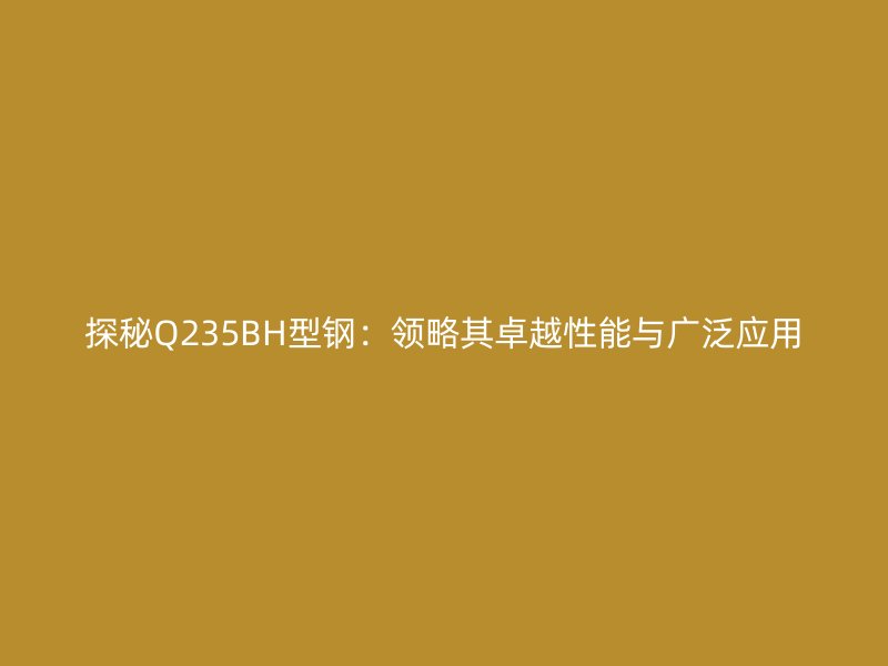 探秘Q235BH型鋼：領(lǐng)略其卓越性能與廣泛應(yīng)用