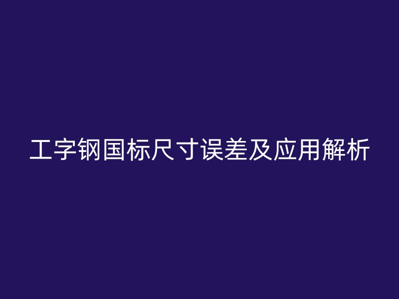 工字鋼國標(biāo)尺寸誤差及應(yīng)用解析