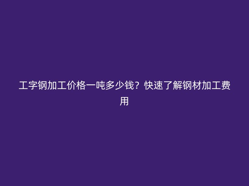 工字鋼加工價格一噸多少錢？快速了解鋼材加工費(fèi)用