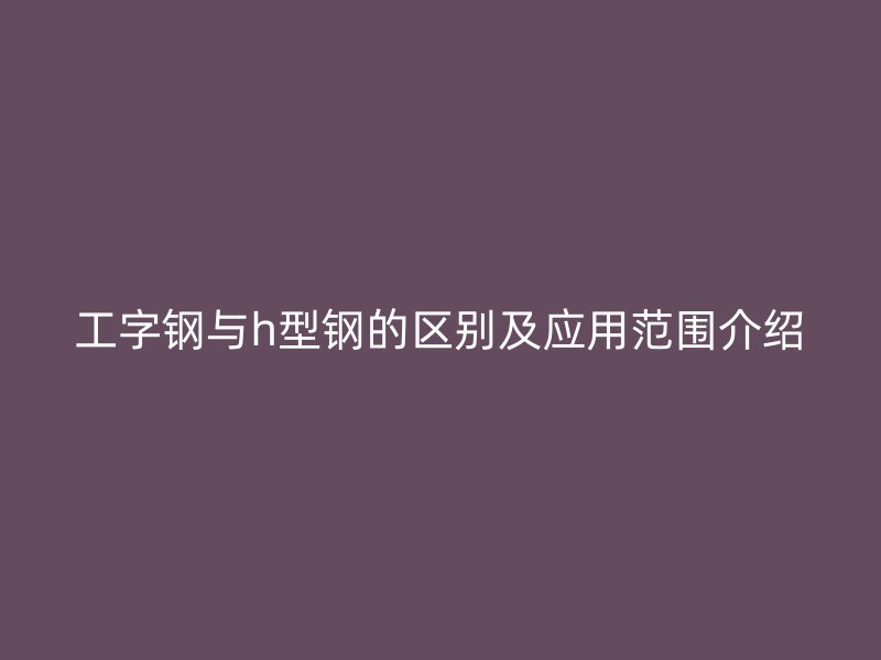 工字鋼與h型鋼的區(qū)別及應(yīng)用范圍介紹