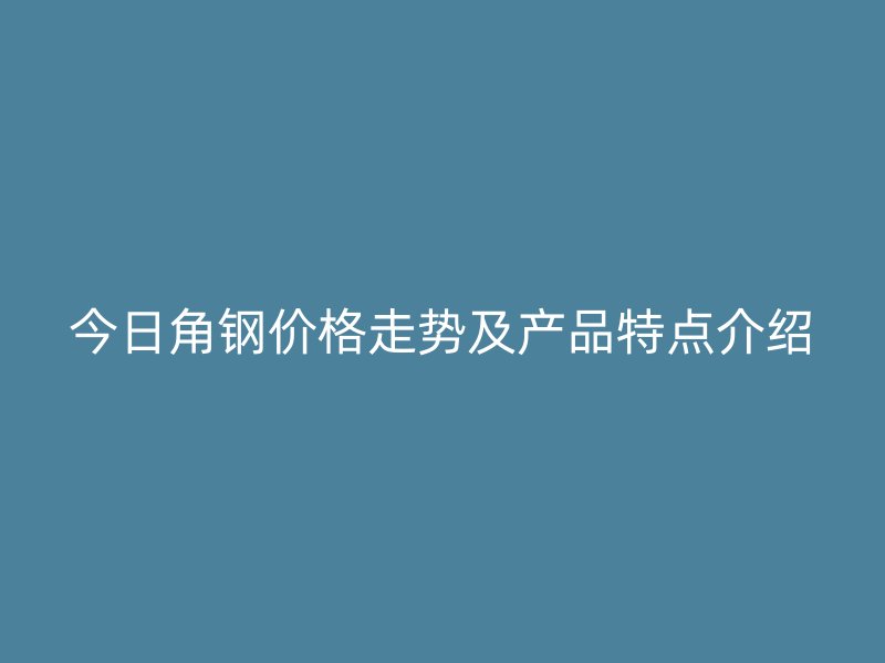今日角鋼價(jià)格走勢(shì)及產(chǎn)品特點(diǎn)介紹