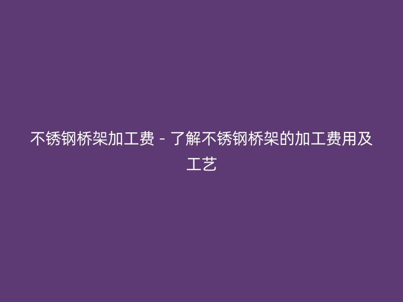 不銹鋼橋架加工費(fèi) - 了解不銹鋼橋架的加工費(fèi)用及工藝