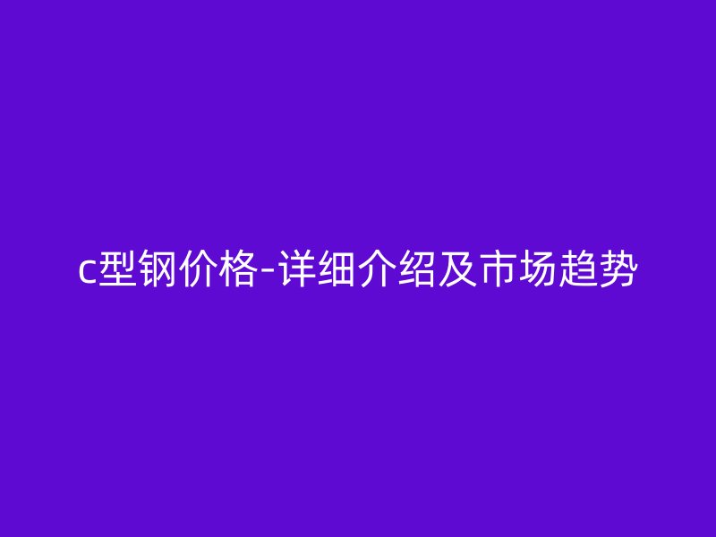 c型鋼價格-詳細介紹及市場趨勢