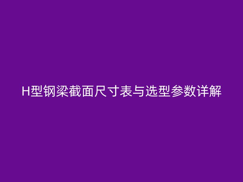 H型鋼梁截面尺寸表與選型參數(shù)詳解