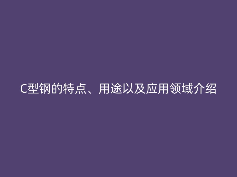 C型鋼的特點、用途以及應(yīng)用領(lǐng)域介紹