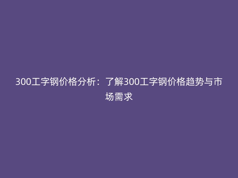 300工字鋼價格分析：了解300工字鋼價格趨勢與市場需求