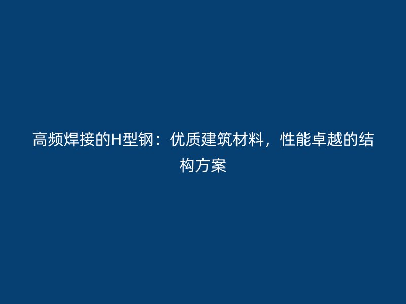 高頻焊接的H型鋼：優(yōu)質(zhì)建筑材料，性能卓越的結(jié)構(gòu)方案