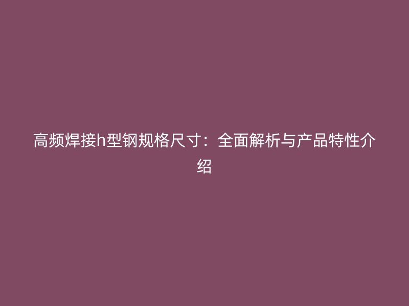 高頻焊接h型鋼規(guī)格尺寸：全面解析與產(chǎn)品特性介紹