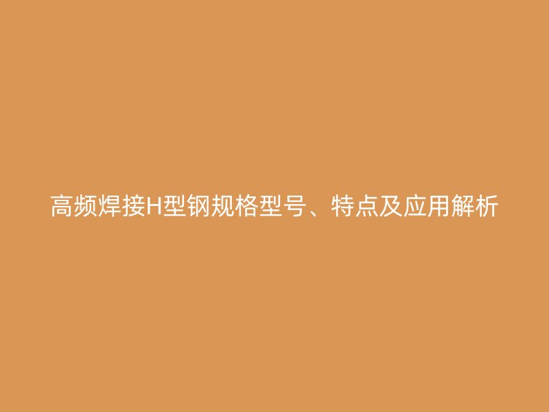 高頻焊接H型鋼規(guī)格型號、特點及應用解析