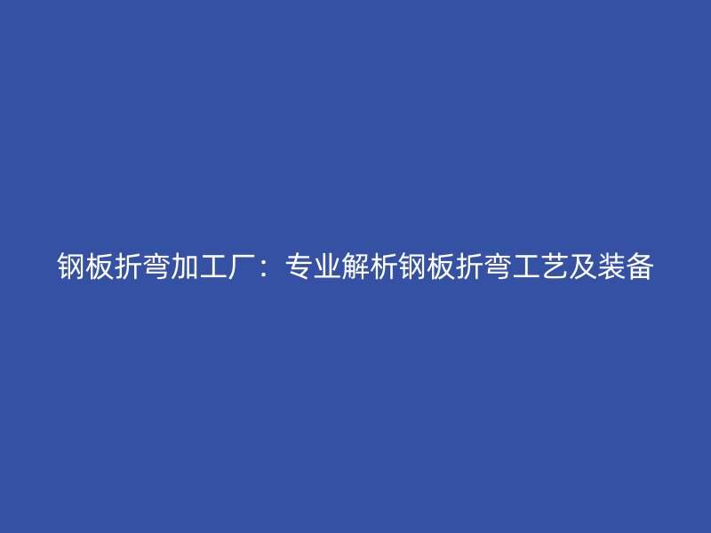 鋼板折彎加工廠：專業(yè)解析鋼板折彎工藝及裝備