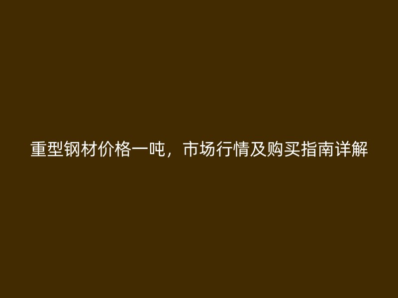 重型鋼材價(jià)格一噸，市場(chǎng)行情及購(gòu)買指南詳解