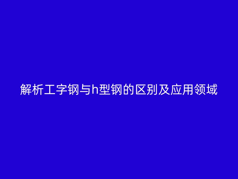 解析工字鋼與h型鋼的區(qū)別及應(yīng)用領(lǐng)域