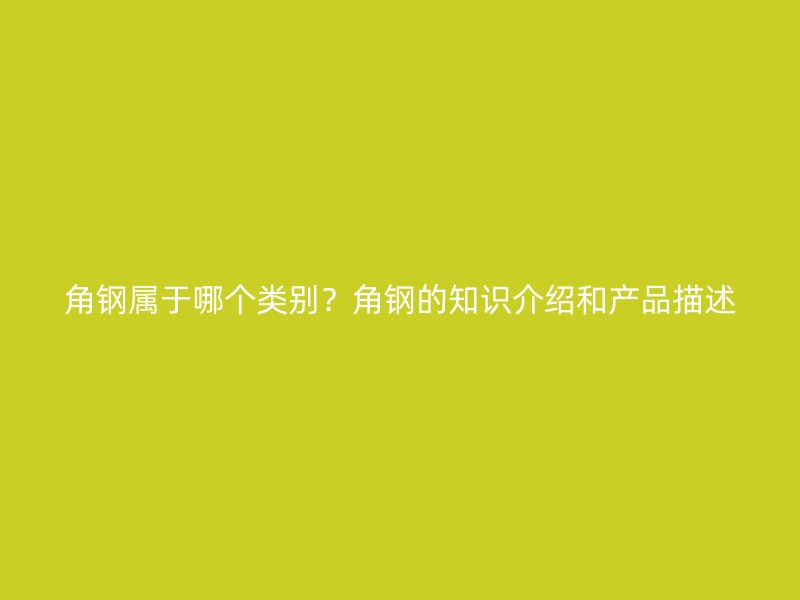 角鋼屬于哪個類別？角鋼的知識介紹和產(chǎn)品描述