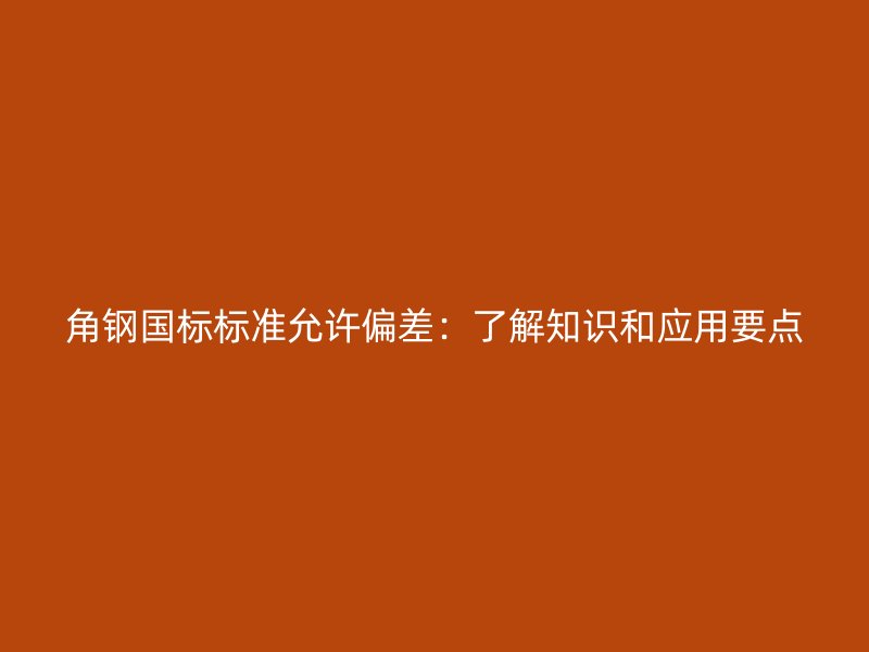 角鋼國標(biāo)標(biāo)準(zhǔn)允許偏差：了解知識和應(yīng)用要點(diǎn)