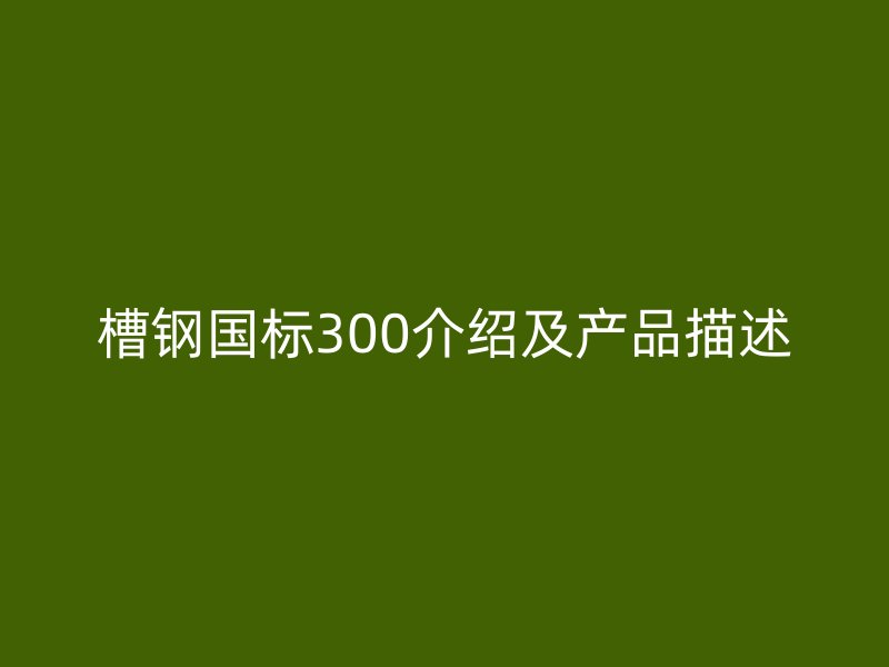 槽鋼國(guó)標(biāo)300介紹及產(chǎn)品描述