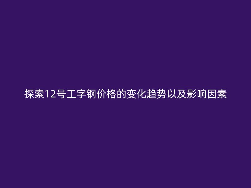 探索12號工字鋼價(jià)格的變化趨勢以及影響因素