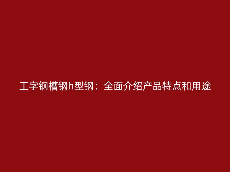 工字鋼槽鋼h型鋼：全面介紹產品特點和用途