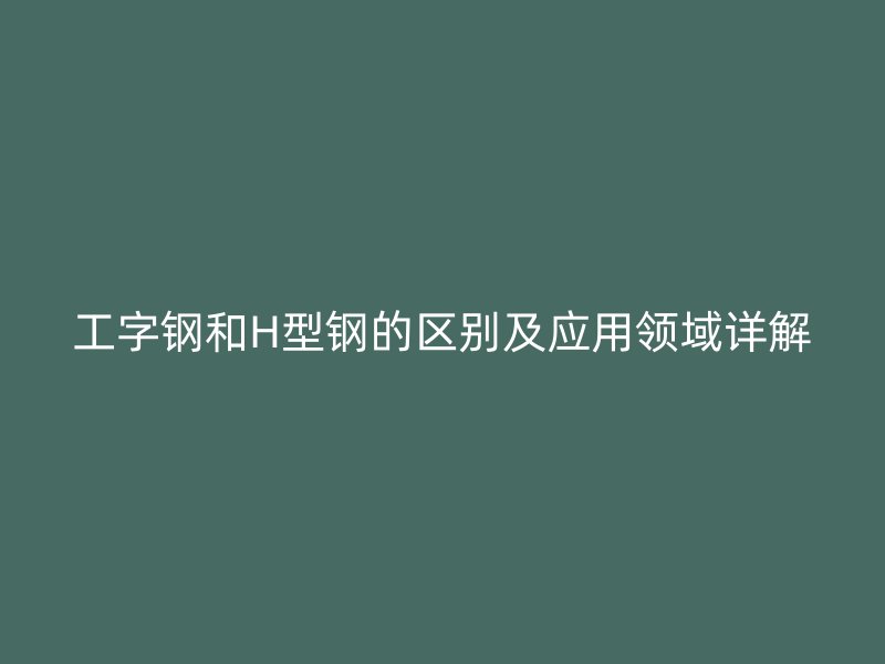 工字鋼和H型鋼的區(qū)別及應(yīng)用領(lǐng)域詳解