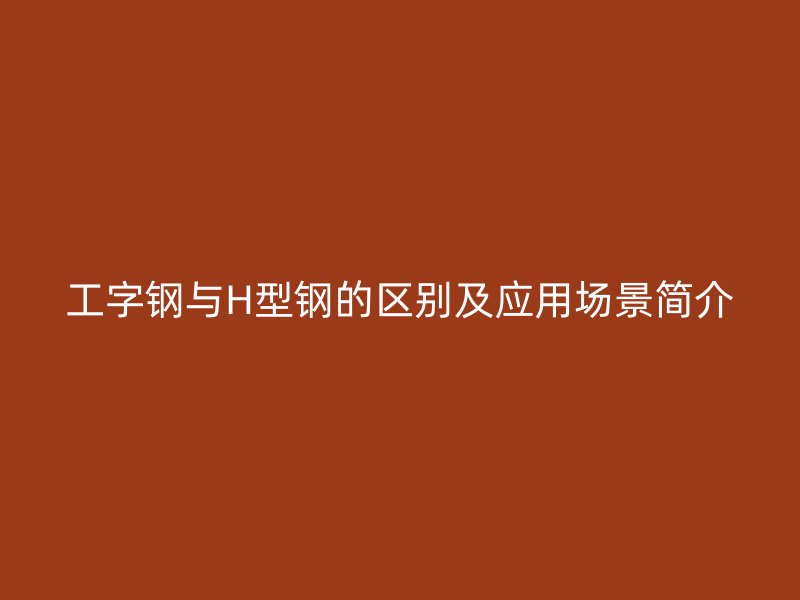 工字鋼與H型鋼的區(qū)別及應(yīng)用場景簡介