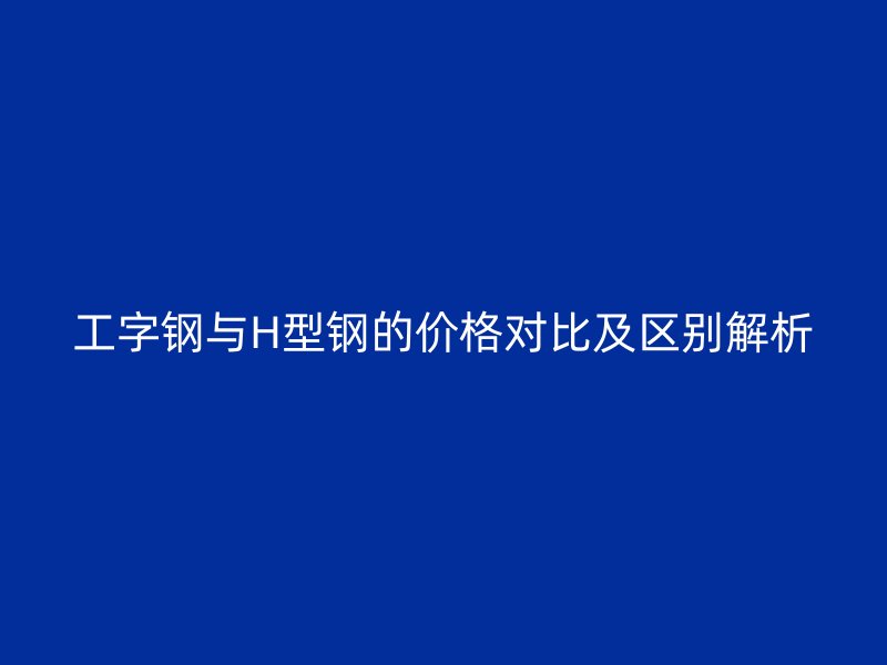 工字鋼與H型鋼的價格對比及區(qū)別解析