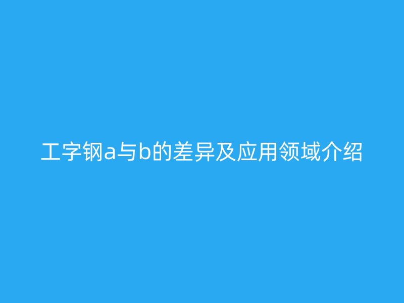 工字鋼a與b的差異及應(yīng)用領(lǐng)域介紹