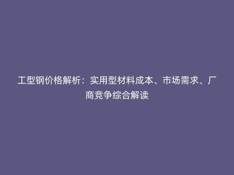 工型鋼價(jià)格解析：實(shí)用型材料成本、市場需求、廠商競爭綜合解讀