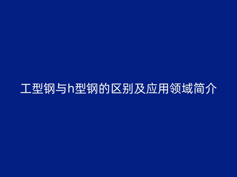 工型鋼與h型鋼的區(qū)別及應(yīng)用領(lǐng)域簡(jiǎn)介