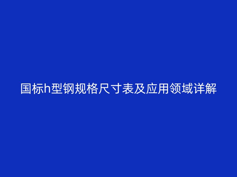 國標(biāo)h型鋼規(guī)格尺寸表及應(yīng)用領(lǐng)域詳解
