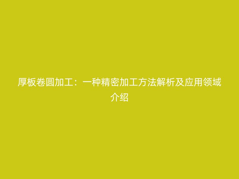 厚板卷圓加工：一種精密加工方法解析及應(yīng)用領(lǐng)域介紹