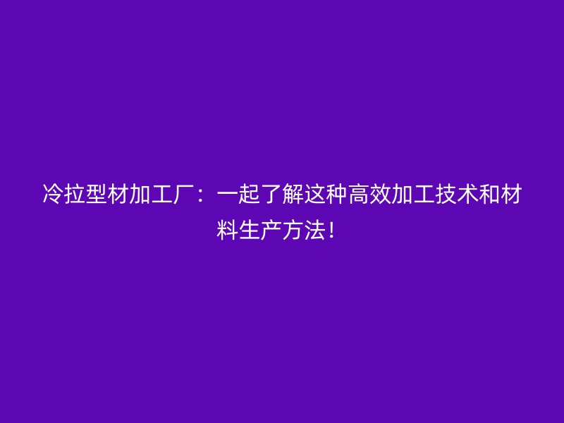 冷拉型材加工廠：一起了解這種高效加工技術(shù)和材料生產(chǎn)方法！