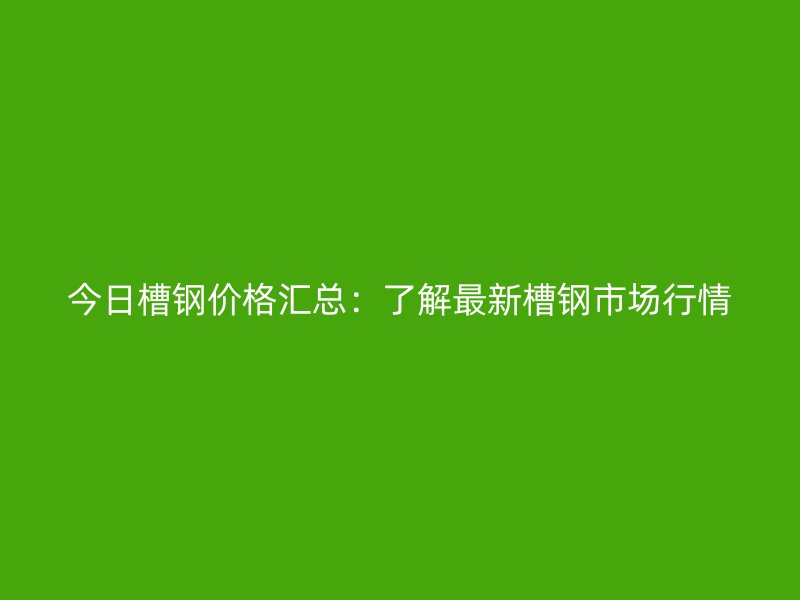今日槽鋼價格匯總：了解最新槽鋼市場行情