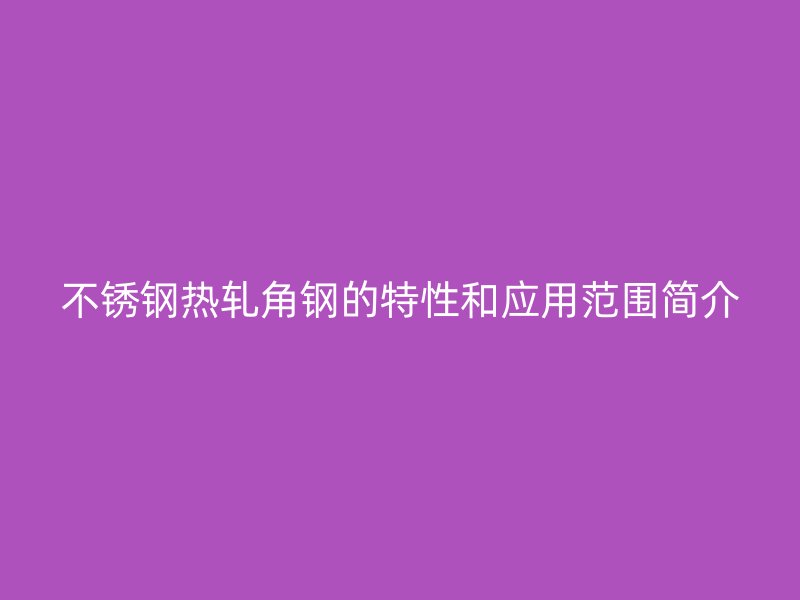 不銹鋼熱軋角鋼的特性和應(yīng)用范圍簡介