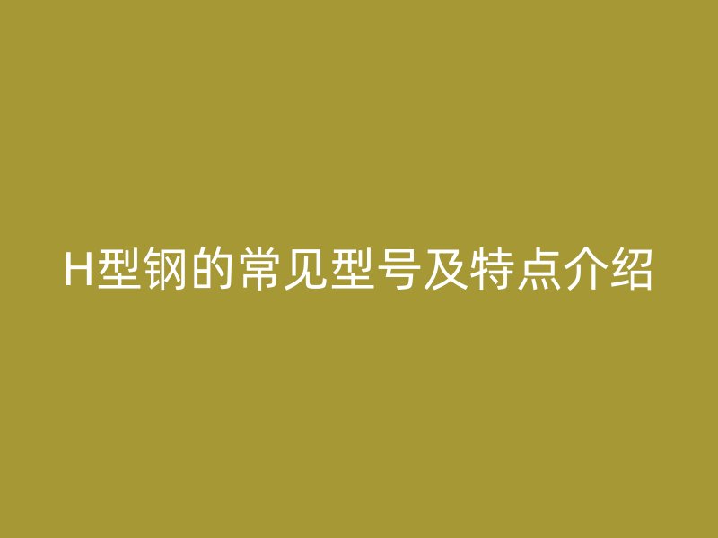H型鋼的常見型號(hào)及特點(diǎn)介紹