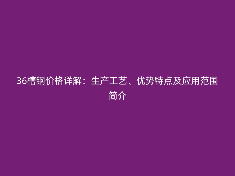 36槽鋼價格詳解：生產(chǎn)工藝、優(yōu)勢特點(diǎn)及應(yīng)用范圍簡介