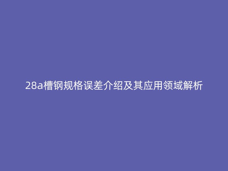 28a槽鋼規(guī)格誤差介紹及其應用領域解析