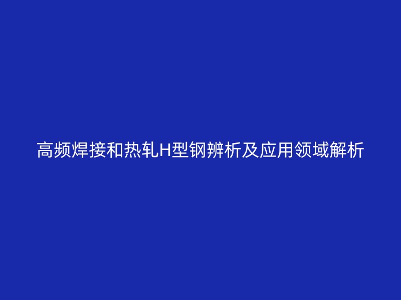 高頻焊接和熱軋H型鋼辨析及應(yīng)用領(lǐng)域解析