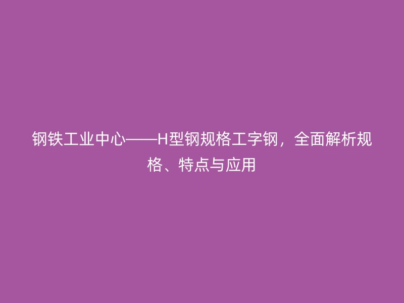 鋼鐵工業(yè)中心——H型鋼規(guī)格工字鋼，全面解析規(guī)格、特點與應用