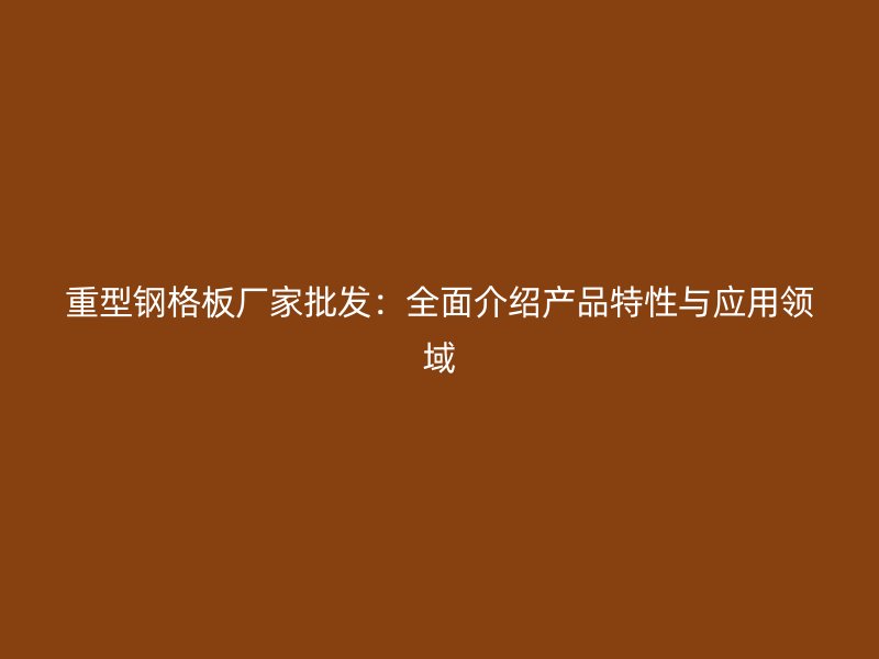 重型鋼格板廠家批發(fā)：全面介紹產(chǎn)品特性與應(yīng)用領(lǐng)域