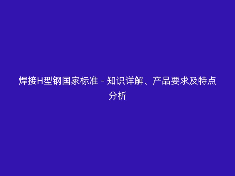 焊接H型鋼國(guó)家標(biāo)準(zhǔn) - 知識(shí)詳解、產(chǎn)品要求及特點(diǎn)分析