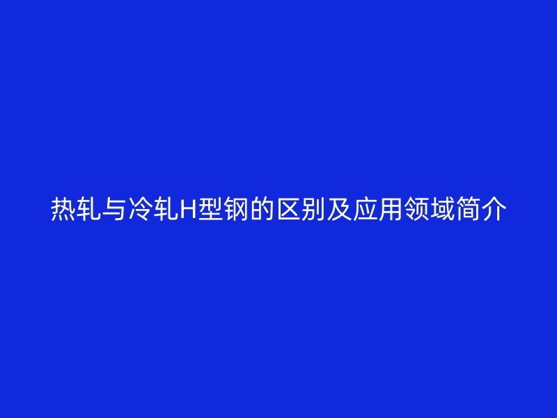 熱軋與冷軋H型鋼的區(qū)別及應用領域簡介