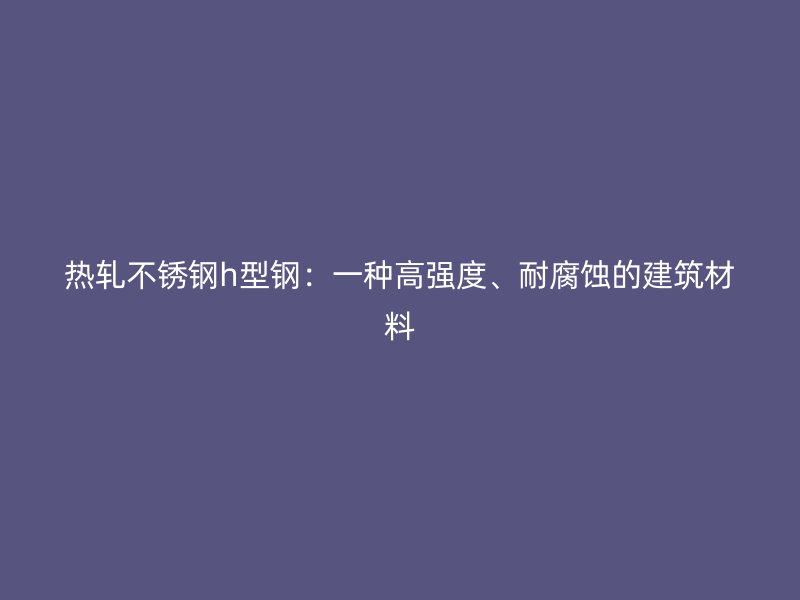 熱軋不銹鋼h型鋼：一種高強度、耐腐蝕的建筑材料